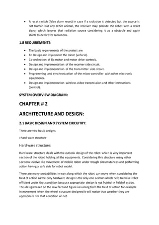  A reset switch (false alarm reset) in case if a radiation is detected but the source is
not human but any other animal, the receiver may provide the robot with a reset
signal which ignores that radiation source considering it as a obstacle and again
starts to detect for radiations.
1.8 REQUIREMENTS:
 The basic requirements of the project are
 To Design and implement the robot (vehicle).
 Co-ordination of Dc motor and motor drive controls.
 Design and implementation of the receiver side circuit.
 Design and implementation of the transmitter side circuit.
 Programming and synchronization of the micro-controller with other electronic
equipments.
 Design and implementation wireless video transmission and other instructions
(control).
SYSTEM OVERVIEW DIAGRAM:
CHAPTER # 2
ARCHITECTURE AND DESIGN:
2.1 BASIC DESIGN AND SYSTEM CIRCUITRY:
There are two basic designs
>hard ware structure
Hard warestructure:
Hard ware structure deals with the outlook design of the robot which is very important
section of the robot holding all the equipments. Considering this structure many other
sections involve like movement of mobile robot under trough circumstances and performing
action having a safe side for robot model.
There are many probabilities in way along which the robot can move when considering the
field of action so the only hardware design is the only one section which help to make robot
efficient under that condition because appropriate design is not fruitful in field of action.
This design based on the raw fact and figure assuming from the field of action for example
in movement when the wheel structure designed it will notice that weather they are
appropriate for that condition or not.
 
