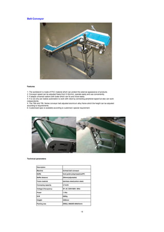 Features
Technical parameters
Belt Conveyor
1. The workbench is made of PVC material which can protect the external appearance of products.
2. Conveyor speed can be adjusted freely from 0~6m/min, operate easily and use conveniently.
3. It adapts universal castors with brake which can fix and move easily.
4. It is not only can realize automation to work with robot by connecting peripheral signal but also can work
independently.
5. The TBA and TBL Series conveyor belt adjusted aluminum alloy frame which the height can be adjusted
according to requirements.
6. Customized spec is available according to customers’ special requirement.
3P, AC 220V/380V, 50Hz
1.1Kw
450Kg
Description
Baffle
Machine
Baffle distance
Frame material
Conveying capacity
Voltage＆frecquency
Power
N.W
Heigjht
Packing size
3480mm
3090(L)×660(W)×650(H)mm
Inclined belt conveyor
food grade polypropylene(PP)
254mm(adjustable)
stainless steel(carbon steel)
3-7m3/h
18
 