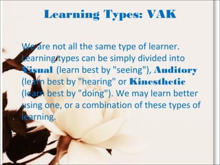 Learning Types: VAK
We are not all the same type of learner.
Learning types can be simply divided into
Visual (learn best by "seeing"), Auditory
(learn best by "hearing" or Kinesthetic
(learn best by "doing"). We may learn better
using one, or a combination of these types of
learning.
 
