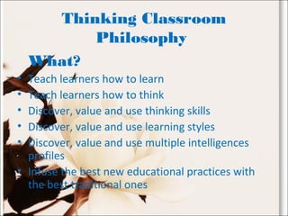 Thinking Classroom
Philosophy 
What? 
• Teach learners how to learn
• Teach learners how to think
• Discover, value and use thinking skills
• Discover, value and use learning styles
• Discover, value and use multiple intelligences
profiles
• Infuse the best new educational practices with
the best traditional ones
 