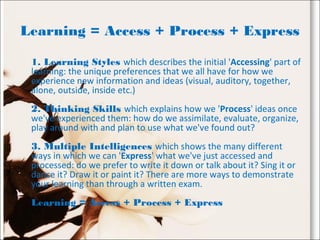 Learning = Access + Process + Express
1. Learning Styles which describes the initial 'Accessing' part of
learning: the unique preferences that we all have for how we
experience new information and ideas (visual, auditory, together,
alone, outside, inside etc.)
2. Thinking Skills which explains how we 'Process' ideas once
we've experienced them: how do we assimilate, evaluate, organize,
play around with and plan to use what we've found out?
3. Multiple Intelligences which shows the many different
ways in which we can 'Express' what we've just accessed and
processed: do we prefer to write it down or talk about it? Sing it or
dance it? Draw it or paint it? There are more ways to demonstrate
your learning than through a written exam.
Learning = Access + Process + Express
 