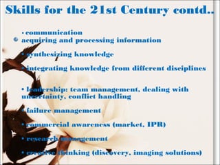 Skills for the 21st Century contd..
• communication
acquiring and processing information
• synthesizing knowledge
• integrating knowledge from different disciplines
• leadership: team management, dealing with
uncertainty, conflict handling
• failure management
• commercial awareness (market, IPR)
• research management
• creative thinking (discovery, imaging solutions)
 