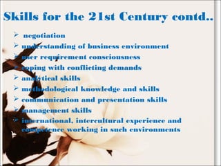 Skills for the 21st Century contd..
 negotiation
 understanding of business environment
 user requirement consciousness
 coping with conflicting demands
 analytical skills
 methodological knowledge and skills
 communication and presentation skills
 management skills
 international, intercultural experience and
competence working in such environments
 