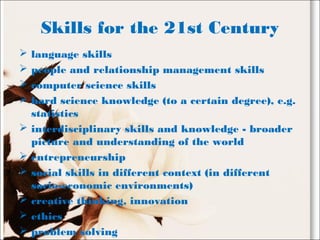 Skills for the 21st Century
 language skills
 people and relationship management skills
 computer science skills
 hard science knowledge (to a certain degree), e.g.
statistics
 interdisciplinary skills and knowledge - broader
picture and understanding of the world
 entrepreneurship
 social skills in different context (in different
socio-economic environments)
 creative thinking, innovation
 ethics
 problem solving
 