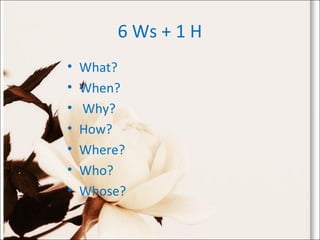 6 Ws + 1 H
• What?
• When?
• Why?
• How?
• Where?
• Who?
• Whose?
 