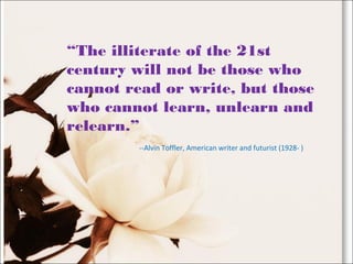 “The illiterate of the 21st
century will not be those who
cannot read or write, but those
who cannot learn, unlearn and
relearn.”
--Alvin Toffler, American writer and futurist (1928- )
 