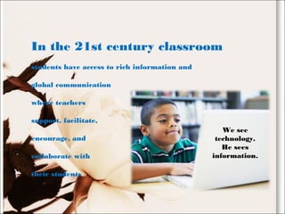 In the 21st century classroom
students have access to rich information and
global communication
where teachers
support, facilitate,
encourage, and
collaborate with
their students
We see
technology.
He sees
information.
 