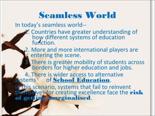 Seamless World
In today’s seamless world--
1. Countries have greater understanding of
how different systems of education
function.
2. More and more international players are
entering the scene.
3. There is greater mobility of students across
borders for higher education and jobs.
4. There is wider access to alternative
systems of School Education.
In this scenario, systems that fail to reinvent
themselves for creating excellence face the risk
of getting marginalised.
 