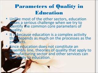 Parameters of Quality in
Education
• Unlike most of the other sectors, education
poses a serious challenge when we try to
identify the common core parameters of
quality.
• It is because education is a complex activity
that depends as much on the processes as the
products.
• Since education does not constitute an
assembly line, theories of quality that apply to
manufacturing sector and other services can
not apply to education.
 