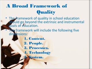 A Broad Framework of
Quality
• The framework of quality in school education
should go beyond the extrinsic and instrumental
goals of education.
• The framework will include the following five
dimensions:
1. Content.
2. People.
3. Processes.
4. Technology
5. System.
 