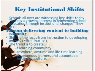 Key Institutional Shifts
Schools all over are witnessing key shifts today.
There is a growing interest in reinventing school
education through institutional changes. They
are:
1.From delivering content to building
capacity
• Shifting the focus from instruction to developing
generic skills in learners.
• The trend is to create:
-a learning community.
-anywhere, anytime and life time learning.
-autonomous learners and accountable
institution culture.
 