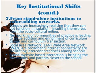 Key Institutional Shifts
(contd.)
2.From stand-alone institutions to
value-adding networks.
• Schools are increasingly realising that they can
not function in isolation , insulting themselves
from the socio-cultural milieu.
• Net working of communities of practice is leading
to value addition and enrichment of curriculum
design and curriculum transaction.
• Local Area Network (LAN) Wide Area Network
(WAN) are broadband internet connectivity are
facilitating interconnectedness among schools.
• School website based interaction is bringing the
community and parents closer to the school.
 