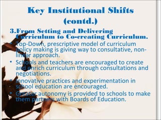 Key Institutional Shifts
(contd.)
3.From Setting and Delivering
Curriculum to Co-creating Curriculum.
• Top-Down, prescriptive model of curriculum
policy making is giving way to consultative, non-
linear approach.
• Schools and teachers are encouraged to create
and enrich curriculum through consultations and
negotiations.
• Innovative practices and experimentation in
school education are encouraged.
• Greater autonomy is provided to schools to make
them partners with Boards of Education.
 