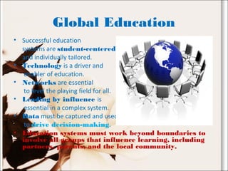 Global Education
• Successful education
systems are student-centered
and individually tailored.
• Technology is a driver and
enabler of education.
• Networks are essential
to level the playing field for all.
• Leading by influence is
essential in a complex system.
• Data must be captured and used
to drive decision-making.
• Education systems must work beyond boundaries to
involve all groups that influence learning, including
partners, parents, and the local community.
 