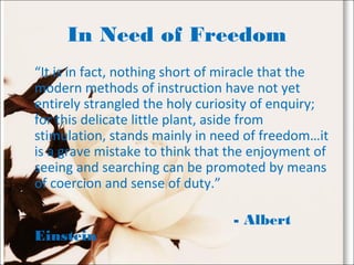 In Need of Freedom
“It is in fact, nothing short of miracle that the
modern methods of instruction have not yet
entirely strangled the holy curiosity of enquiry;
for this delicate little plant, aside from
stimulation, stands mainly in need of freedom…it
is a grave mistake to think that the enjoyment of
seeing and searching can be promoted by means
of coercion and sense of duty.”
- Albert
Einstein
 