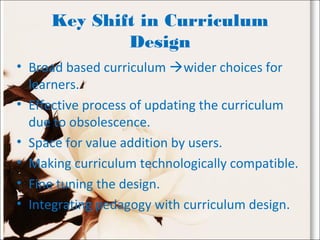 Key Shift in Curriculum
Design
• Broad based curriculum wider choices for
learners.
• Effective process of updating the curriculum
due to obsolescence.
• Space for value addition by users.
• Making curriculum technologically compatible.
• Fine tuning the design.
• Integrating pedagogy with curriculum design.
 