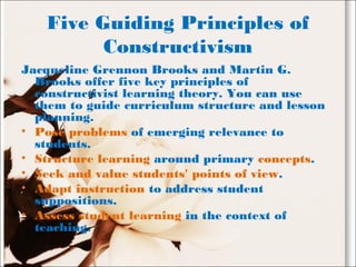 Five Guiding Principles of
Constructivism
Jacqueline Grennon Brooks and Martin G.
Brooks offer five key principles of
constructivist learning theory. You can use
them to guide curriculum structure and lesson
planning.
• Pose problems of emerging relevance to
students.
• Structure learning around primary concepts.
• Seek and value students' points of view.
• Adapt instruction to address student
suppositions.
• Assess student learning in the context of
teaching.
 