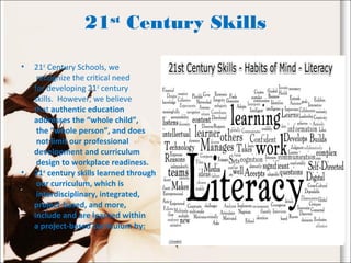 21st
Century Skills
• 21st
Century Schools, we
recognize the critical need
for developing 21st
century
skills. However, we believe
that authentic education
addresses the “whole child”,
the “whole person”, and does
not limit our professional
development and curriculum
design to workplace readiness.
• 21st
century skills learned through
our curriculum, which is
interdisciplinary, integrated,
project-based, and more,
include and are learned within
a project-based curriculum by:
 