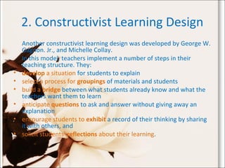 2. Constructivist Learning Design
Another constructivist learning design was developed by George W.
Gagnon. Jr., and Michelle Collay.
In this model, teachers implement a number of steps in their
teaching structure. They:
• develop a situation for students to explain
• select a process for groupings of materials and students
• build a bridge between what students already know and what the
teachers want them to learn
• anticipate questions to ask and answer without giving away an
explanation
• encourage students to exhibit a record of their thinking by sharing
it with others, and
• solicit students' reflections about their learning.
 