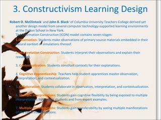 3. Constructivism Learning Design
Robert O. McClintock1
and John B. Black2
of Columbia University Teachers College derived yet
another design model from several computer technology-supported learning environments
at the Dalton School in New York.
The Information Construction (ICON) model contains seven stages:
1.Observation: Students make observations of primary source materials embedded in their
natural context or simulations thereof.
2.Interpretation Construction: Students interpret their observations and explain their
reasoning.
3. Contextualization: Students construct contexts for their explanations.
4. Cognitive Apprenticeship: Teachers help student apprentices master observation,
interpretation, and contextualization.
5. Collaboration: Students collaborate in observation, interpretation, and contextualization.
6. Multiple Interpretations: Students gain cognitive flexibility by being exposed to multiple
interpretations from other students and from expert examples.
7. Multiple Manifestations: Students gain transferability by seeing multiple manifestations
of the same interpretations.
 