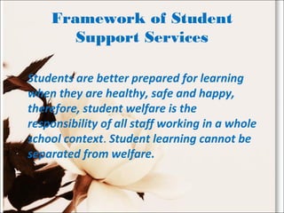 Framework of Student
Support Services
Students are better prepared for learning
when they are healthy, safe and happy,
therefore, student welfare is the
responsibility of all staff working in a whole
school context. Student learning cannot be
separated from welfare.
 