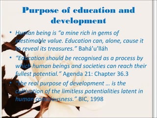 Purpose of education and
development
• Human being is “a mine rich in gems of
inestimable value. Education can, alone, cause it
to reveal its treasures.” Bahá’u’lláh
• “Education should be recognised as a process by
which human beings and societies can reach their
fullest potential.” Agenda 21: Chapter 36.3
• “the real purpose of development … is the
cultivation of the limitless potentialities latent in
human consciousness.” BIC, 1998
 