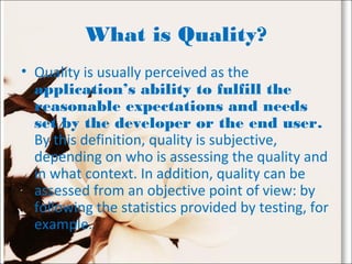 What is Quality?
• Quality is usually perceived as the
application’s ability to fulfill the
reasonable expectations and needs
set by the developer or the end user.
By this definition, quality is subjective,
depending on who is assessing the quality and
in what context. In addition, quality can be
assessed from an objective point of view: by
following the statistics provided by testing, for
example.
 