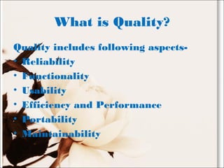 What is Quality?
Quality includes following aspects-
• Reliability
• Functionality
• Usability
• Efficiency and Performance
• Portability
• Maintainability
 