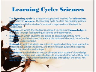Learning Cycle: Sciences
The learning cycle is a research-supported method for education,
particularly in science. The learning cycle has five overlapping phases:
• Engage: in which a student's interest is captured and the topic is
established.
• Explore: in which the student is allowed to construct knowledge in
the topic through facilitated questioning and observation.
• Explain: in which students are asked to explain what they have
discovered, and the instructor leads a discussion of the topic to refine the
students' understanding.
• Extend: in which students are asked to apply what they have learned in
different but similar situations, and the instructor guides the students
toward the next discussion topic.
• Evaluate: in which the instructor observes each student's knowledge
and understanding, and leads students to assess whether what they have
learned is true. Evaluation should take place throughout the cycle, not
within its own set phase.
 