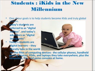 Students : iKids in the New
Millennium
• One of our goals is to help students become iKids and truly global
citizens.
• today’s students are
referred to as “digital
natives”, and today’s
educators as “digital
immigrants”.
• Today’s students are
digital learners – they
literally take in the world
via the filter of computing devices: the cellular phones, handheld
gaming devices, PDAs, and laptops they take everywhere, plus the
computers, TVs, and game consoles at home.
 