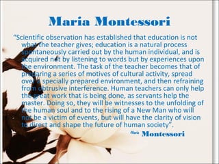 Maria Montessori
“Scientific observation has established that education is not
what the teacher gives; education is a natural process
spontaneously carried out by the human individual, and is
acquired not by listening to words but by experiences upon
the environment. The task of the teacher becomes that of
preparing a series of motives of cultural activity, spread
over a specially prepared environment, and then refraining
from obtrusive interference. Human teachers can only help
the great work that is being done, as servants help the
master. Doing so, they will be witnesses to the unfolding of
the human soul and to the rising of a New Man who will
not be a victim of events, but will have the clarity of vision
to direct and shape the future of human society”.
-Maria
Montessori
 