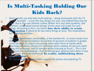 Is Multi-Tasking Holding Our
Kids Back?
• Most pundits say that kids multi-tasking -- doing homework with the TV
on, for example -- is just the way things are now, and indeed they may be
right. But in the new Atlantic author Walter Kirn says that students' and
teachers' and indeed human beings' brains were not made for such
things. According to Kirn, our brains lose their ability to retain
information if asked to do too many things at once. The implications
for schooling are clear:
"The next generation, presumably, is the hardest-hit...A recent study from
the Kaiser Family Foundation found that 53 percent of students in grades
seven through 12 report consuming some other form of media while
watching television; 58 percent multitask while reading; 62 percent while
using the computer; and 63 percent while listening to music....This is the
great irony of multitasking—that its overall goal, getting more done in less
time, turns out to be chimerical. In reality, multitasking slows
our thinking."
• PS: This post was written while I was on the phone and watching TV.
 