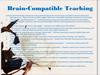 Brain-Compatible Teaching
Constructivist teaching is based on recent research about the human brain and what is known about how
learning occurs. Caine and Caine (1991) suggest that brain-compatible teaching is based on 12 principles:
1. "The brain is a parallel processor" . It simultaneously processes many different types of information,
including thoughts, emotions, and cultural knowledge. Effective teaching employs a variety of learning
strategies.
2. "Learning engages the entire physiology" . Teachers can't address just the intellect.
3. "The search for meaning is innate". Effective teaching recognizes that meaning is personal and unique, and
that students' understandings are based on their own unique experiences.
4. "The search for meaning occurs through 'patterning' ". Effective teaching connects isolated ideas and
information with global concepts and themes.
5. "Emotions are critical to patterning". Learning is influenced by emotions, feelings, and attitudes.
6. "The brain processes parts and wholes simultaneously". People have difficulty learning when either parts
or wholes are overlooked.
7. "Learning involves both focused attention and peripheral perception" . Learning is influenced by the
environment, culture, and climate.
8. "Learning always involves conscious and unconscious processes" . Students need time to process 'how' as
well as 'what' they've learned.
9. "We have at least two different types of memory: a spatial memory system, and a set of systems for rote
learning" . Teaching that heavily emphasizes rote learning does not promote spatial, experienced learning
and can inhibit understanding.
10. "We understand and remember best when facts and skills are embedded in natural, spatial memory" .
Experiential learning is most effective.
11. "Learning is enhanced by challenge and inhibited by threat". The classroom climate should be challenging
but not threatening to students.
12. "Each brain is unique" . Teaching must be multifaceted to allow students to express preferences.
 