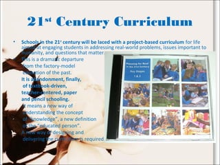 21st
Century Curriculum
• Schools in the 21st
century will be laced with a project-based curriculum for life
aimed at engaging students in addressing real-world problems, issues important to
humanity, and questions that matter.
• This is a dramatic departure
from the factory-model
education of the past.
It is abandonment, finally,
of textbook-driven,
teacher-centered, paper
and pencil schooling.
It means a new way of
understanding the concept
of “knowledge”, a new definition
of the “educated person”.
A new way of designing and
delivering the curriculum is required.
 