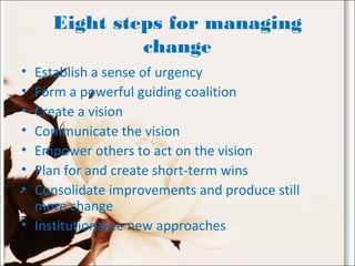 Eight steps for managing
change
• Establish a sense of urgency
• Form a powerful guiding coalition
• Create a vision
• Communicate the vision
• Empower others to act on the vision
• Plan for and create short-term wins
• Consolidate improvements and produce still
more change
• Institutionalize new approaches
 