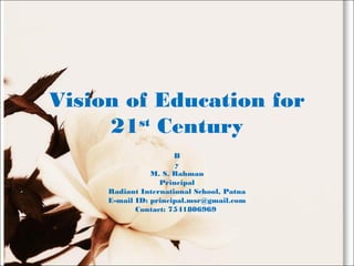 Vision of Education for
21st
Century
B
y
M. S. Rahman
Principal
Radiant International School, Patna
E-mail ID: principal.msr@gmail.com
Contact: 7541806969
 
