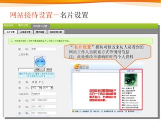 网站接待设置－ 名片设置 “ 名片设置 ”模块可修改来访人员看到的网站工作人员联系方式等明细信息 注：此处修改不影响旺旺的个人资料 