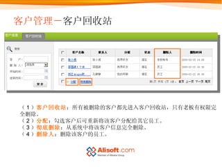 客户管理－ 客户回收站 （ 1 ） 客户回收站 ：所有被删除的客户都先进入客户回收站，只有老板有权限完全删除。 （ 2 ） 分配 ：勾选客户后可重新将该客户分配给其它员工。 （ 3 ） 彻底删除 ：从系统中将该客户信息完全删除。 （ 4 ） 删除人 ：删除该客户的员工。 