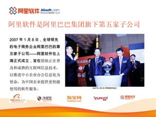 阿里软件是阿里巴巴集团旗下第五家子公司 2007 年 1 月 8 日，全球领先的电子商务企业阿里巴巴的第五家子公司——阿里软件在上海正式成立，旨在 借助正在普及和成熟的互联网信息技术，以推进中小企业办公信息化为使命，为中国企业提供更快捷使用的软件服务。 