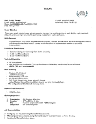 RESUME
Amit Pradip Gadkari 002/D-9 ,Annapurna Nagar,
E-mail: gadkari_amit@yahoo.in Adharwadi, Kalyan (W)-421301
Mobile: (Self) 9833554483 (Res.) 9820947545
DOB: 19th April 1986
Career Objective
To pursue a growth oriented career with a progressive company that provides a scope to apply & utilize my knowledge &
skills with continuous improvement while contributing my best to my work & profession.
Skills Summary
IT professional of more than 6 year’s experience of System Engineer. A quick learner with a capability to lead mission
critical operations and able to clarify intricate technical solutions to business users resulting in successful
implementation.
Educational Qualifications
 Diploma in Computer Technology from Nashik University.
 H.S.C from Mumbai Board.
 S.S.C from Mumbai Board.
Technical Highlights
 MCSE Completed.
 One year Diploma completed in Computer Hardware and Networking from Abhinav Technical Institute.
(SIIT & ITES govt. exam passed.)
Skills Summary
• Windows, XP, Windows7
• LAN/WAN technology
• Active Directory 2003/2008
• MS Office 2003/2007/2010
• DNS, DHCP, Novell, Lotus Notes, Microsoft Outlook.
• Norton, McAfee, Microsoft Forefront Client Security and other Antivirus Software
• Mail configuration on Blackberry & Samsung phone.
Professional Certifications
 CCNA Certified.
Working Experience
1) Organization : PC Solutions & Services
2) Duration : 3rd
Feb 2014 to till date
Site : Ausenco Engineers Pvt .Ltd – 120 Employees
Designation : Sr. System Engineer
Job Responsibilities:
 Configuring and Troubleshooting Microsoft Outlook accounts.
 Managing user accounts and giving share and security level permission on Active Directory.
 Handling the Microsoft windows issues.
 