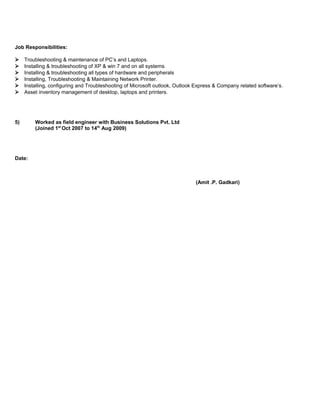 Job Responsibilities:
 Troubleshooting & maintenance of PC’s and Laptops.
 Installing & troubleshooting of XP & win 7 and on all systems
 Installing & troubleshooting all types of hardware and peripherals
 Installing, Troubleshooting & Maintaining Network Printer.
 Installing, configuring and Troubleshooting of Microsoft outlook, Outlook Express & Company related software’s.
 Asset inventory management of desktop, laptops and printers.
5) Worked as field engineer with Business Solutions Pvt. Ltd
(Joined 1st
Oct 2007 to 14th
Aug 2009)
Date:
(Amit .P. Gadkari)
 