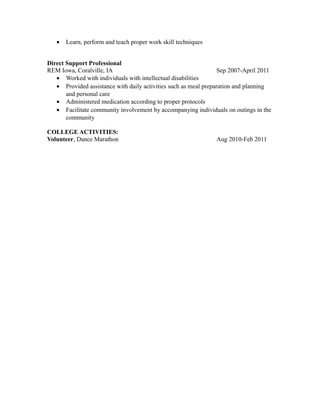 • Learn, perform and teach proper work skill techniques
Direct Support Professional
REM Iowa, Coralville, IA Sep 2007-April 2011
• Worked with individuals with intellectual disabilities
• Provided assistance with daily activities such as meal preparation and planning
and personal care
• Administered medication according to proper protocols
• Facilitate community involvement by accompanying individuals on outings in the
community
COLLEGE ACTIVITIES:
Volunteer, Dance Marathon Aug 2010-Feb 2011
 