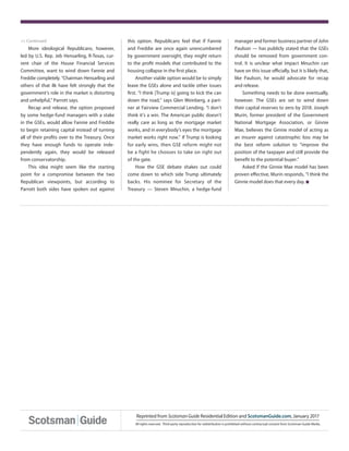 << Continued
All rights reserved. Third-party reproduction for redistribution is prohibited without contractual consent from Scotsman Guide Media.
Reprinted from ScotsmanGuide Residential Edition and ScotsmanGuide.com, January 2017
this option. Republicans feel that if Fannie
and Freddie are once again unencumbered
by government oversight, they might return
to the profit models that contributed to the
housing collapse in the first place.
Another viable option would be to simply
leave the GSEs alone and tackle other issues
first. “I think [Trump is] going to kick the can
down the road,” says Glen Weinberg, a part-
ner at Fairview Commercial Lending. “I don’t
think it’s a win. The American public doesn’t
really care as long as the mortgage market
works, and in everybody’s eyes the mortgage
market works right now.” If Trump is looking
for early wins, then GSE reform might not
be a fight he chooses to take on right out
of the gate.
How the GSE debate shakes out could
come down to which side Trump ultimately
backs. His nominee for Secretary of the
Treasury — Steven Mnuchin, a hedge-fund
manager and former business partner of John
Paulson — has publicly stated that the GSEs
should be removed from government con-
trol. It is unclear what impact Mnuchin can
have on this issue officially, but it is likely that,
like Paulson, he would advocate for recap
and release.
Something needs to be done eventually,
however. The GSEs are set to wind down
their capital reserves to zero by 2018. Joseph
Murin, former president of the Government
National Mortgage Association, or Ginnie
Mae, believes the Ginnie model of acting as
an insurer against catastrophic loss may be
the best reform solution to “improve the
position of the taxpayer and still provide the
benefit to the potential buyer.”
Asked if the Ginnie Mae model has been
proven effective, Murin responds, “I think the
Ginnie model does that every day. n
More ideological Republicans, however,
led by U.S. Rep. Jeb Hensarling, R-Texas, cur-
rent chair of the House Financial Services
Committee, want to wind down Fannie and
Freddie completely. “Chairman Hensarling and
others of that ilk have felt strongly that the
government’s role in the market is distorting
and unhelpful,” Parrott says.
Recap and release, the option proposed
by some hedge-fund managers with a stake
in the GSEs, would allow Fannie and Freddie
to begin retaining capital instead of turning
all of their profits over to the Treasury. Once
they have enough funds to operate inde-
pendently again, they would be released
from conservatorship.
This idea might seem like the starting
point for a compromise between the two
Republican viewpoints, but according to
Parrott both sides have spoken out against
 