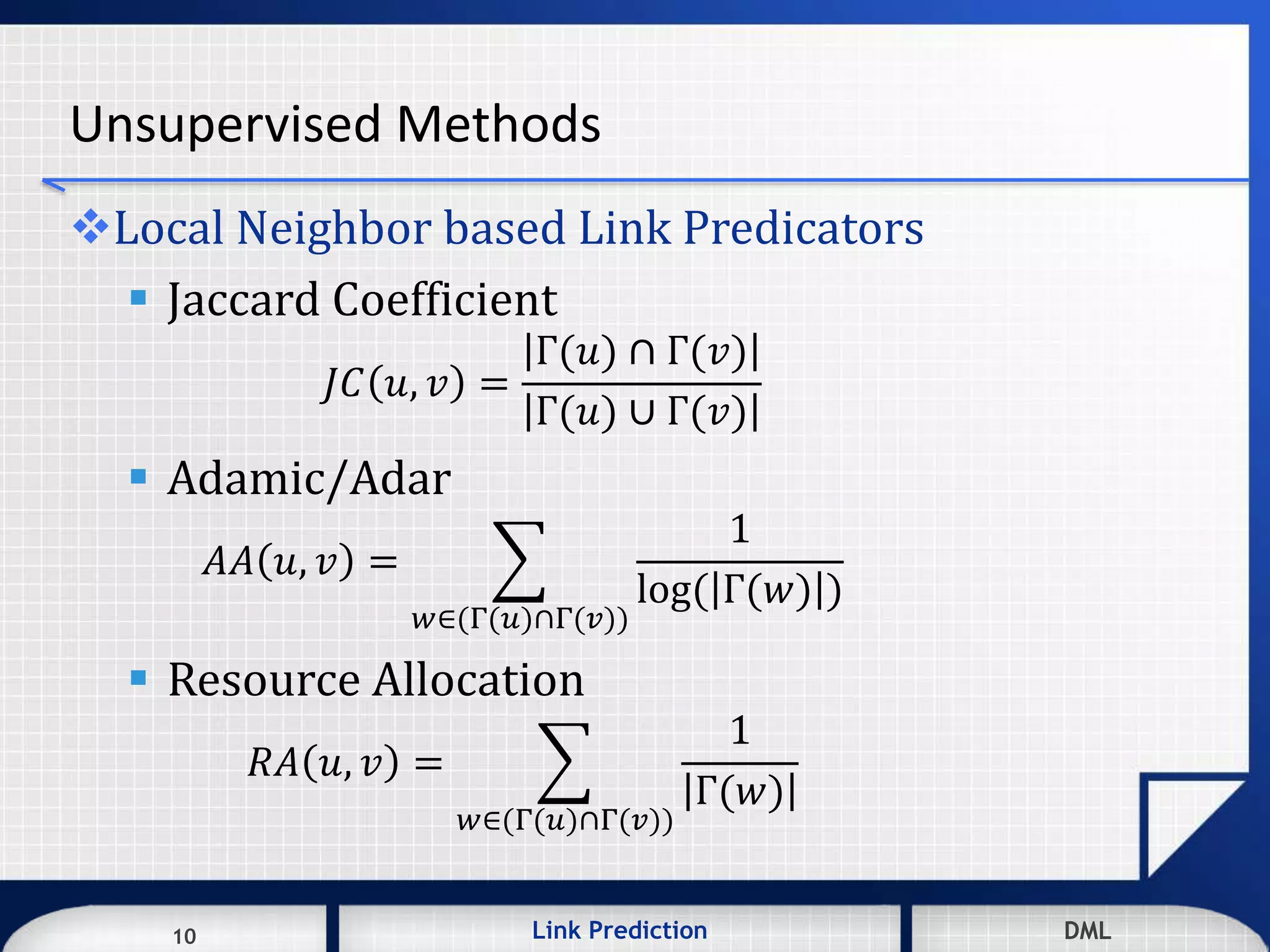 10 DMLLink Prediction DMLDMLLink Prediction10
Unsupervised Methods
Local Neighbor based Link Predicators
 Jaccard Coefficient
𝐽𝐶 𝑢, 𝑣 =
Γ(𝑢) ∩ Γ(𝑣)
Γ(𝑢) ∪ Γ(𝑣)
 Adamic/Adar
𝐴𝐴 𝑢, 𝑣 =
𝑤∈(Γ(𝑢)∩Γ(𝑣))
1
log( Γ(𝑤) )
 Resource Allocation
𝑅𝐴 𝑢, 𝑣 =
𝑤∈(Γ(𝑢)∩Γ(𝑣))
1
Γ(𝑤)
 