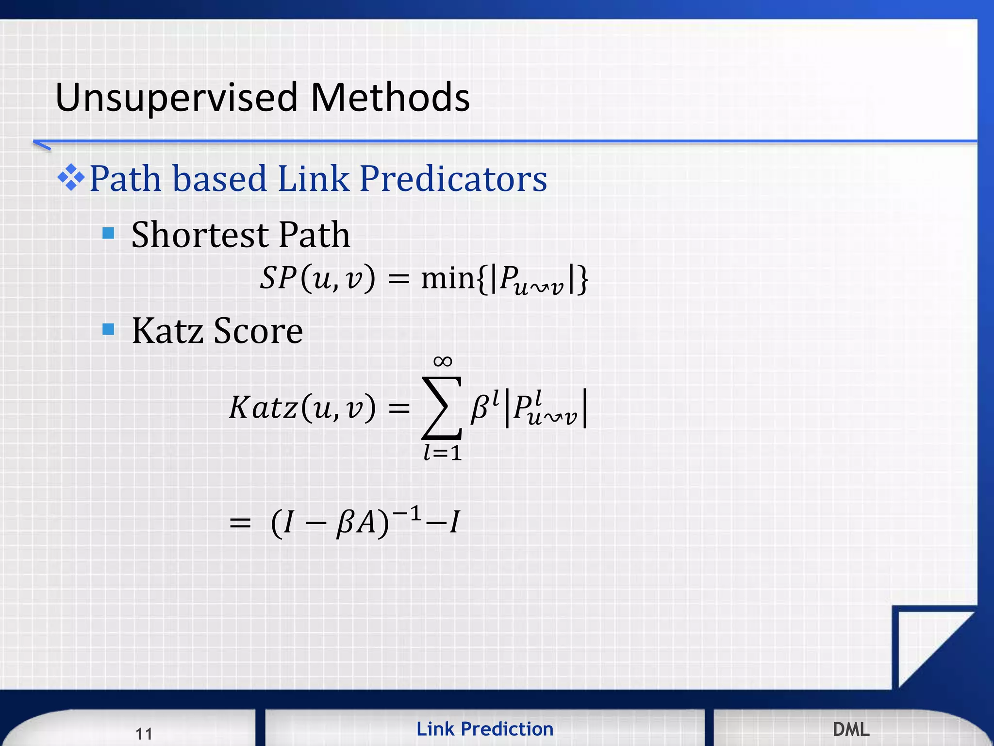 11 DMLLink Prediction DMLDMLLink Prediction11
Unsupervised Methods
Path based Link Predicators
 Shortest Path
𝑆𝑃 𝑢, 𝑣 = min{ 𝑃𝑢↝𝑣 }
 Katz Score
𝐾𝑎𝑡𝑧 𝑢, 𝑣 =
𝑙=1
∞
𝛽 𝑙
𝑃𝑢↝𝑣
𝑙
= (𝐼 − 𝛽𝐴)−1−𝐼
 