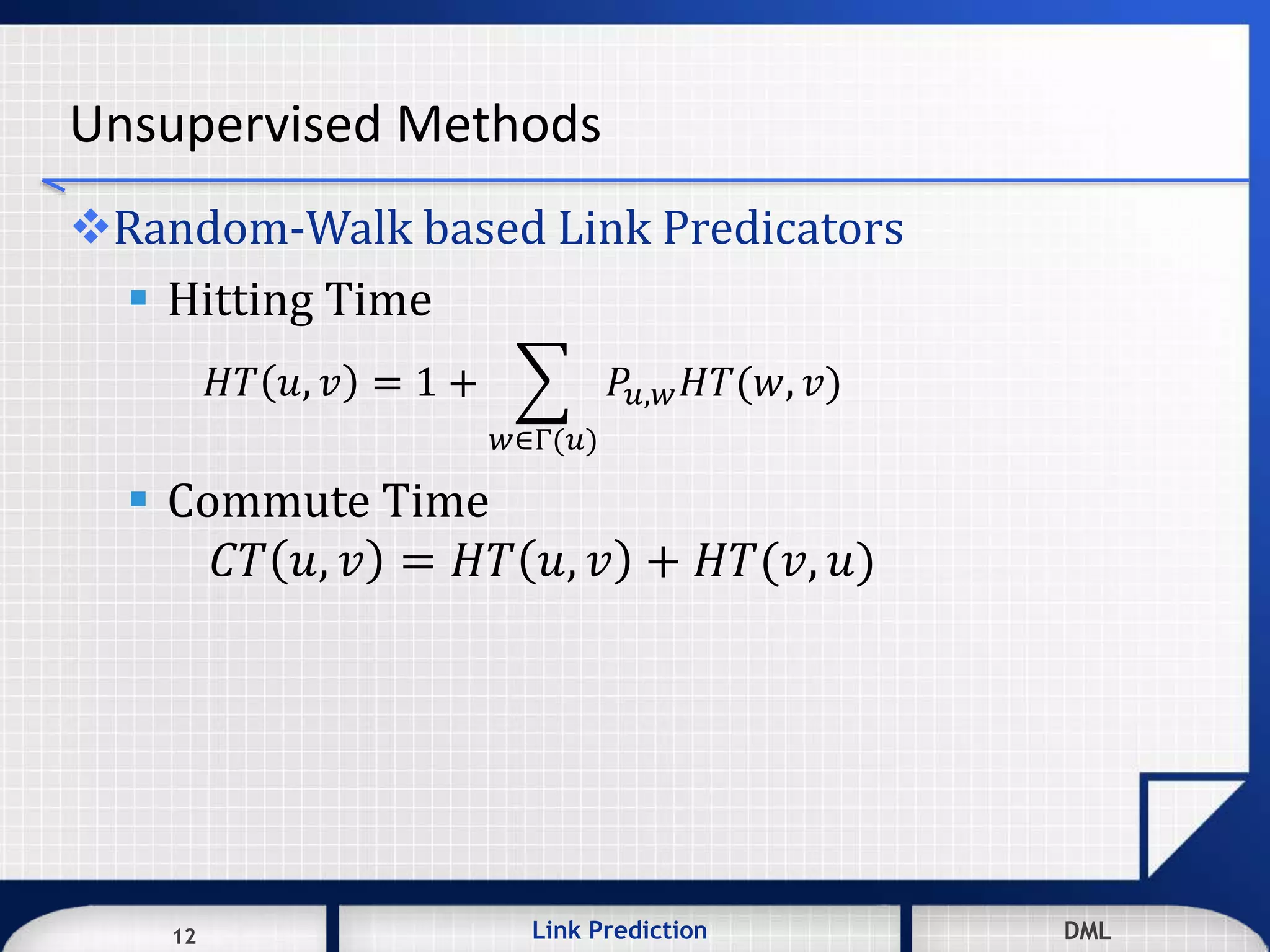 12 DMLLink Prediction DMLDMLLink Prediction12
Unsupervised Methods
Random-Walk based Link Predicators
 Hitting Time
𝐻𝑇 𝑢, 𝑣 = 1 +
𝑤∈Γ(𝑢)
𝑃𝑢,𝑤 𝐻𝑇(𝑤, 𝑣)
 Commute Time
𝐶𝑇 𝑢, 𝑣 = 𝐻𝑇 𝑢, 𝑣 + 𝐻𝑇(𝑣, 𝑢)
 