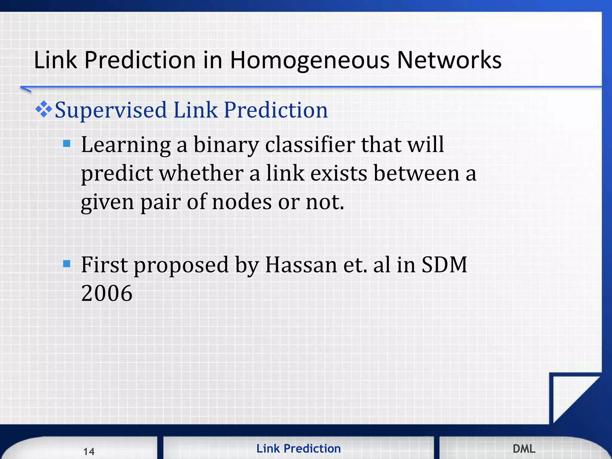 14 DMLLink Prediction DMLDMLLink Prediction14
Link Prediction in Homogeneous Networks
Supervised Link Prediction
 Learning a binary classifier that will
predict whether a link exists between a
given pair of nodes or not.
 First proposed by Hassan et. al in SDM
2006
 