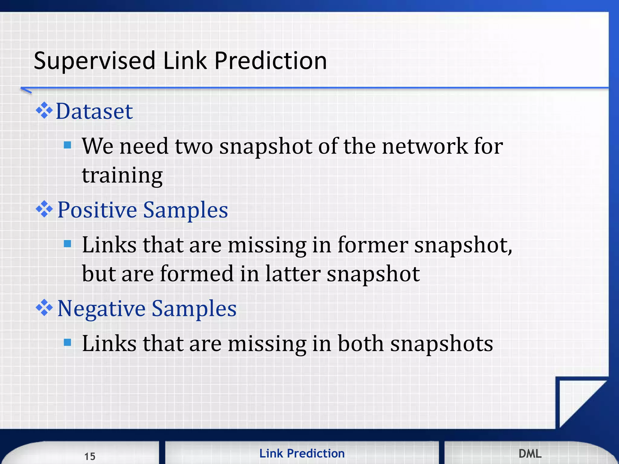 15 DMLLink Prediction DMLDMLLink Prediction15
Supervised Link Prediction
Dataset
 We need two snapshot of the network for
training
Positive Samples
 Links that are missing in former snapshot,
but are formed in latter snapshot
Negative Samples
 Links that are missing in both snapshots
 