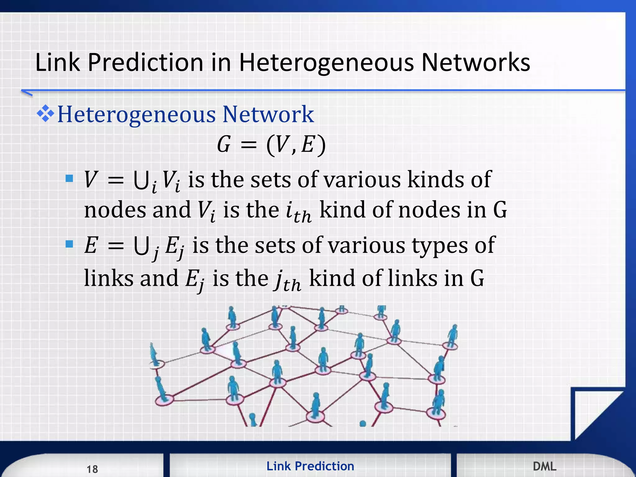 18 DMLLink Prediction DMLDMLLink Prediction18
Link Prediction in Heterogeneous Networks
Heterogeneous Network
𝐺 = (𝑉, 𝐸)
 𝑉 = 𝑖 𝑉𝑖 is the sets of various kinds of
nodes and 𝑉𝑖 is the 𝑖 𝑡ℎ kind of nodes in G
 𝐸 = 𝑗 𝐸𝑗 is the sets of various types of
links and 𝐸𝑗 is the 𝑗𝑡ℎ kind of links in G
 