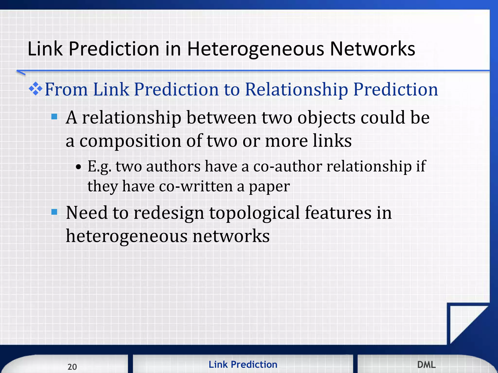 20 DMLLink Prediction DMLDMLLink Prediction20
Link Prediction in Heterogeneous Networks
From Link Prediction to Relationship Prediction
 A relationship between two objects could be
a composition of two or more links
• E.g. two authors have a co-author relationship if
they have co-written a paper
 Need to redesign topological features in
heterogeneous networks
 